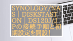 簡単！［Synology/NAS］DiskStation DS120j/JPの接続手順と初期設定を開設！